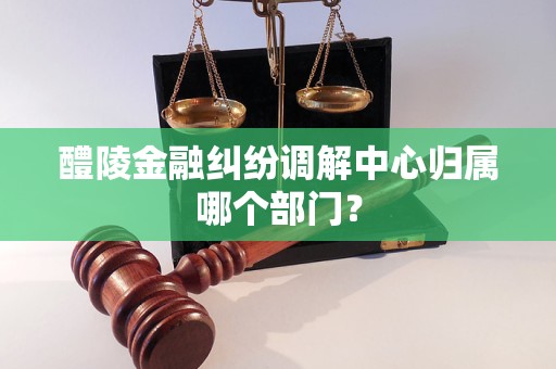 醴陵金融糾紛調解中心歸屬哪個部門？